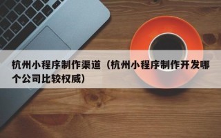 射洪杭州小程序制作渠道（杭州小程序制作开发哪个公司比较权威）
